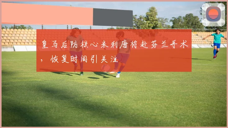 皇马后防核心米利唐将赴芬兰手术,恢复时间引关注