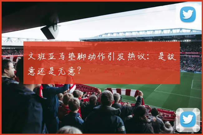 文班亚马垫脚动作引发热议：是故意还是无意？