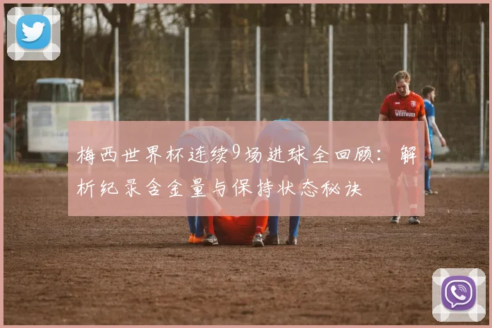 梅西世界杯连续9场进球全回顾：解析纪录含金量与保持状态秘诀