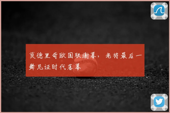 莫德里奇欧国联谢幕，老将最后一舞见证时代落幕