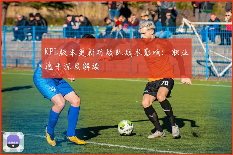 KPL版本更新对战队战术影响:职业选手深度解读
