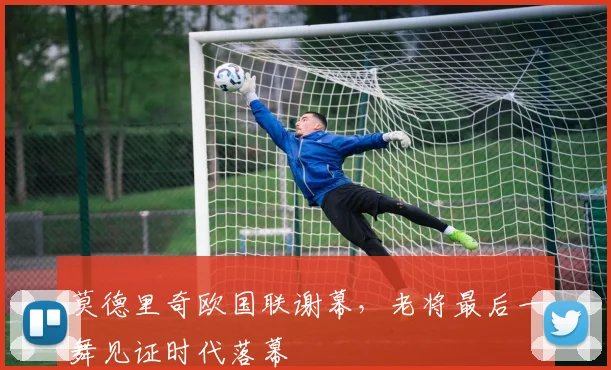 莫德里奇欧国联谢幕，老将最后一舞见证时代落幕