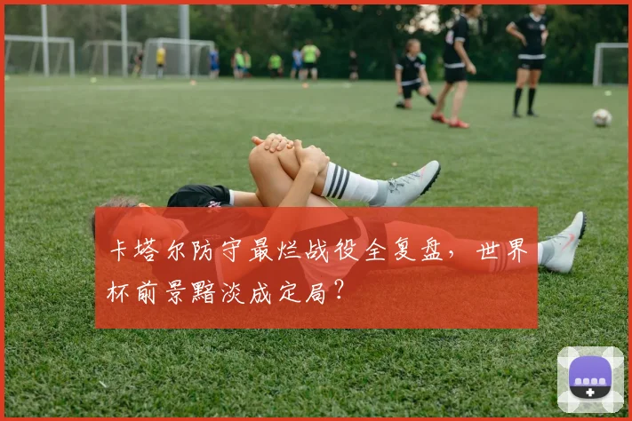 卡塔尔防守最烂战役全复盘,世界杯前景黯淡成定局?