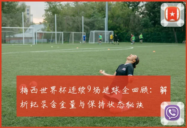梅西世界杯连续9场进球全回顾:解析纪录含金量与保持状态秘诀